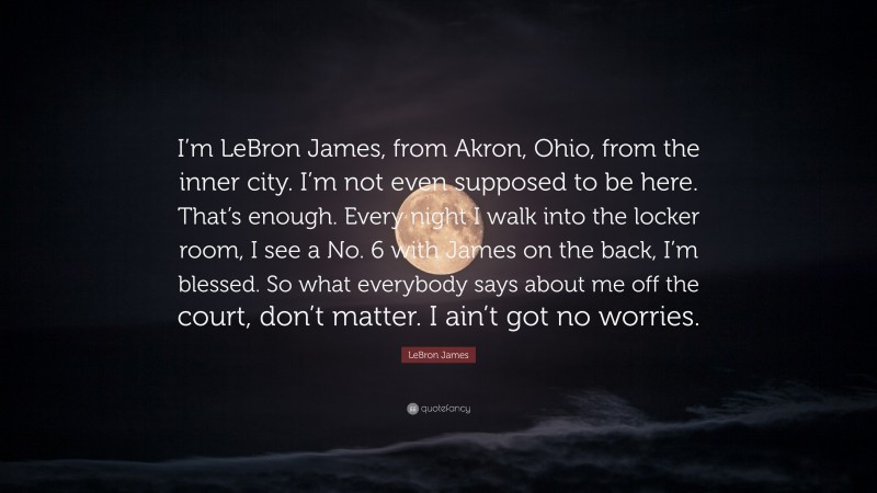 LeBron James Quote: “I’m LeBron James, from Akron, Ohio, from the inner city. I’m not even supposed to be here. That’s enough. Every night I walk into the locker room, I see a No. 6 with James on the back, I’m blessed. So what everybody says about me off the court, don’t matter. I ain’t got no worries.”