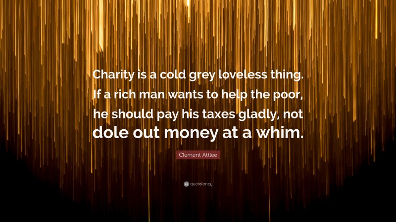 Clement Attlee Quote: “Charity is a cold grey loveless thing. If a rich man wants to help the poor, he should pay his taxes gladly, not dole out money at a whim.”