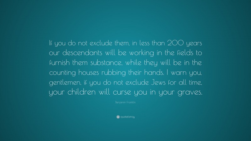 Benjamin Franklin Quote: “If you do not exclude them, in less than 200 years our descendants will be working in the fields to furnish them substance, while they will be in the counting houses rubbing their hands. I warn you, gentlemen, if you do not exclude Jews for all time, your children will curse you in your graves.”
