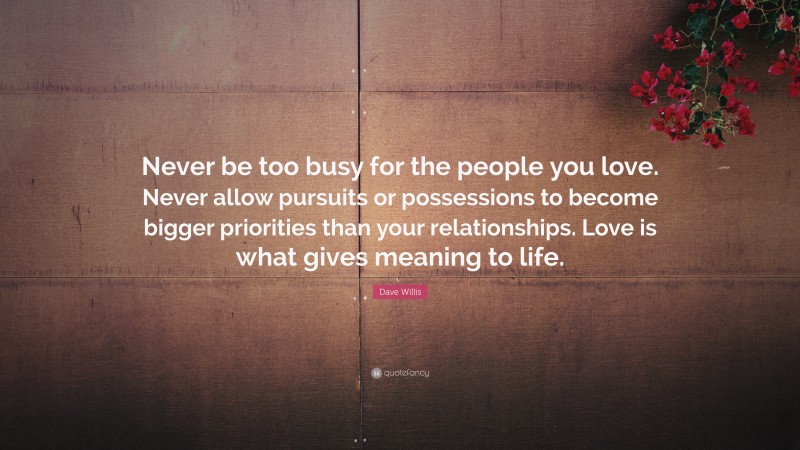 Dave Willis Quote: “Never be too busy for the people you love. Never allow pursuits or possessions to become bigger priorities than your relationships. Love is what gives meaning to life.”