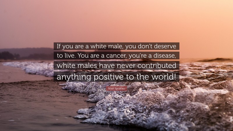 Noel Ignatiev Quote: “If you are a white male, you don’t deserve to live. You are a cancer, you’re a disease, white males have never contributed anything positive to the world!”