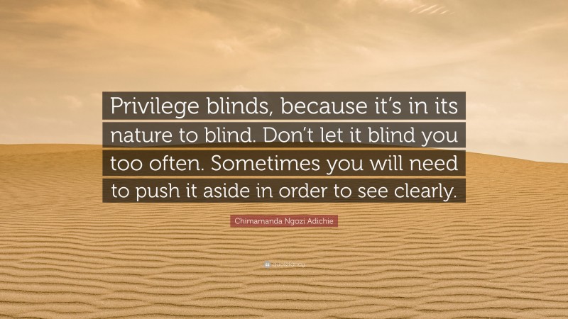 Chimamanda Ngozi Adichie Quote: “Privilege blinds, because it’s in its nature to blind. Don’t let it blind you too often. Sometimes you will need to push it aside in order to see clearly.”