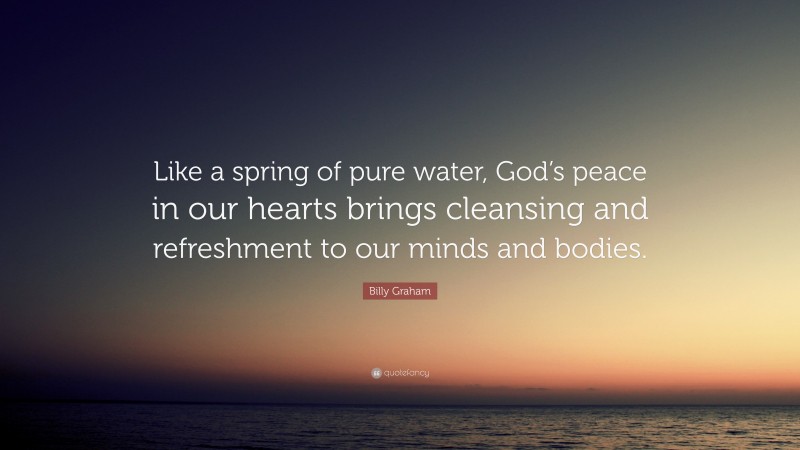 Billy Graham Quote: “Like a spring of pure water, God’s peace in our hearts brings cleansing and refreshment to our minds and bodies.”