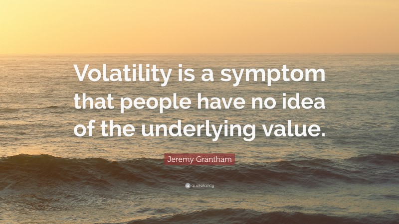 Jeremy Grantham Quote: “Volatility is a symptom that people have no idea of the underlying value.”