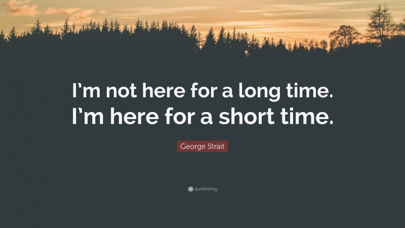 George Strait Quote: “I’m not here for a long time. I’m here for a short time.”