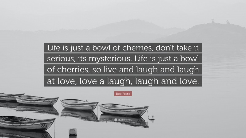 Bob Fosse Quote: “Life is just a bowl of cherries, don’t take it serious, its mysterious. Life is just a bowl of cherries, so live and laugh and laugh at love, love a laugh, laugh and love.”