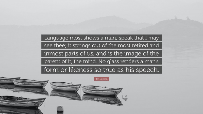 Ben Jonson Quote: “Language most shows a man; speak that I may see thee; it springs out of the most retired and inmost parts of us, and is the image of the parent of it, the mind. No glass renders a man’s form or likeness so true as his speech.”