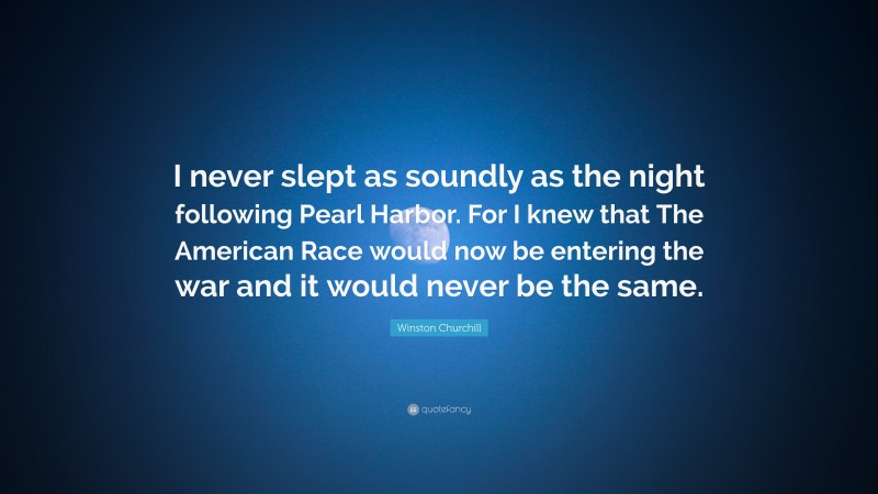 Winston Churchill Quote: “I never slept as soundly as the night following Pearl Harbor. For I knew that The American Race would now be entering the war and it would never be the same.”