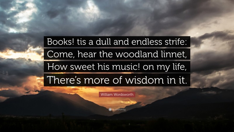 William Wordsworth Quote: “Books! tis a dull and endless strife: Come, hear the woodland linnet, How sweet his music! on my life, There’s more of wisdom in it.”