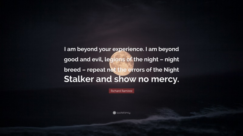 Richard Ramirez Quote: “I am beyond your experience. I am beyond good and evil, legions of the night – night breed – repeat not the errors of the Night Stalker and show no mercy.”