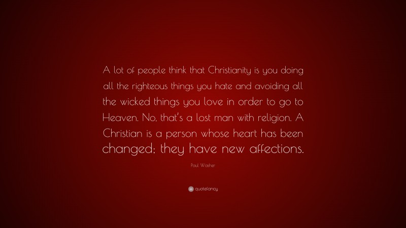 Paul Washer Quote: “A lot of people think that Christianity is you doing all the righteous things you hate and avoiding all the wicked things you love in order to go to Heaven. No, that’s a lost man with religion. A Christian is a person whose heart has been changed; they have new affections.”
