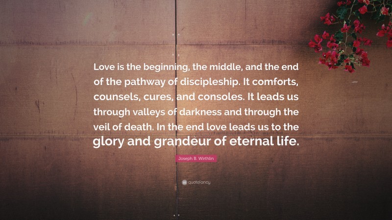 Joseph B. Wirthlin Quote: “Love is the beginning, the middle, and the end of the pathway of discipleship. It comforts, counsels, cures, and consoles. It leads us through valleys of darkness and through the veil of death. In the end love leads us to the glory and grandeur of eternal life.”