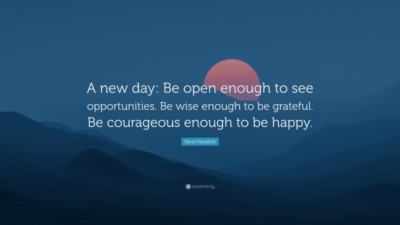 Steve Maraboli Quote: “A new day: Be open enough to see opportunities. Be wise enough to be grateful. Be courageous enough to be happy.”