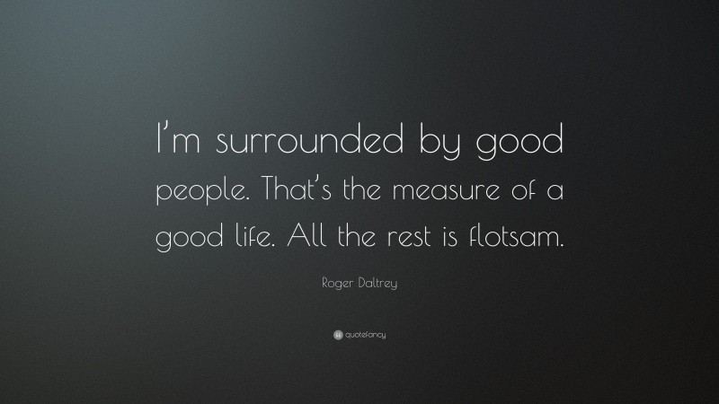 Roger Daltrey Quote: “I’m surrounded by good people. That’s the measure of a good life. All the rest is flotsam.”