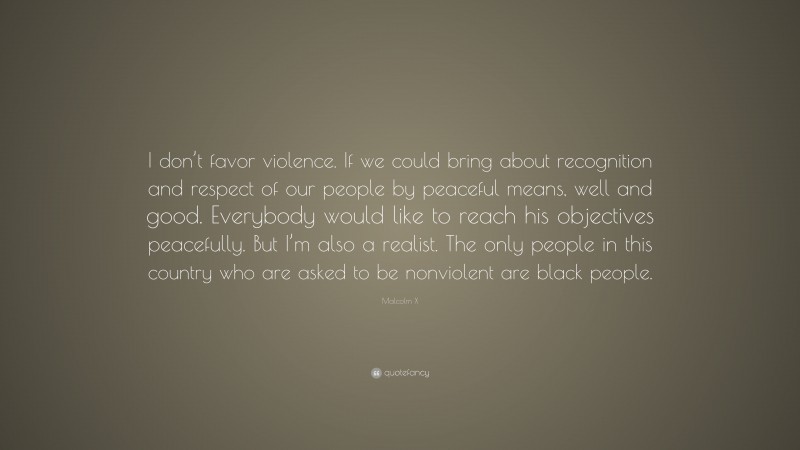 Malcolm X Quote: “I don’t favor violence. If we could bring about recognition and respect of our people by peaceful means, well and good. Everybody would like to reach his objectives peacefully. But I’m also a realist. The only people in this country who are asked to be nonviolent are black people.”