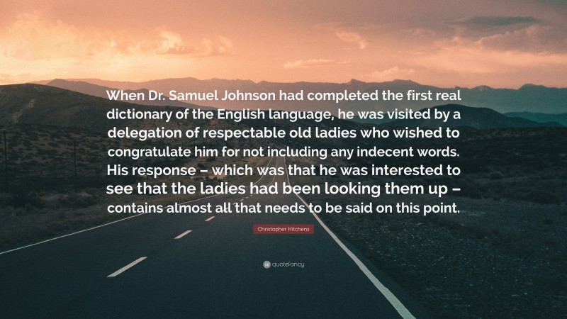 Christopher Hitchens Quote: “When Dr. Samuel Johnson had completed the first real dictionary of the English language, he was visited by a delegation of respectable old ladies who wished to congratulate him for not including any indecent words. His response – which was that he was interested to see that the ladies had been looking them up – contains almost all that needs to be said on this point.”