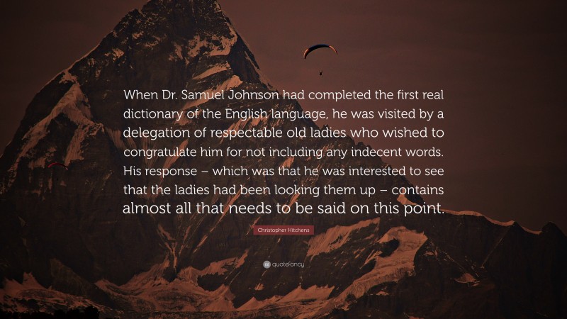 Christopher Hitchens Quote: “When Dr. Samuel Johnson had completed the first real dictionary of the English language, he was visited by a delegation of respectable old ladies who wished to congratulate him for not including any indecent words. His response – which was that he was interested to see that the ladies had been looking them up – contains almost all that needs to be said on this point.”
