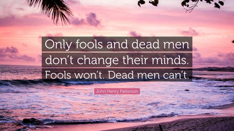 John Henry Patterson Quote: “Only fools and dead men don’t change their minds. Fools won’t. Dead men can’t.”