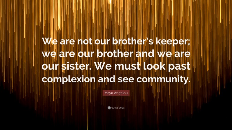 Maya Angelou Quote: “We are not our brother’s keeper; we are our brother and we are our sister. We must look past complexion and see community.”