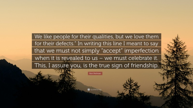 Ron Perlman Quote: “We like people for their qualities, but we love them for their defects.” In writing this line I meant to say that we must not simply “accept” imperfection when it is revealed to us – we must celebrate it. This, I assure you, is the true sign of friendship.”