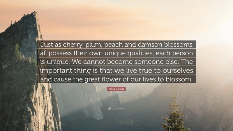 Daisaku Ikeda Quote: “Just as cherry, plum, peach and damson blossoms all possess their own unique qualities, each person is unique. We cannot become someone else. The important thing is that we live true to ourselves and cause the great flower of our lives to blossom.”