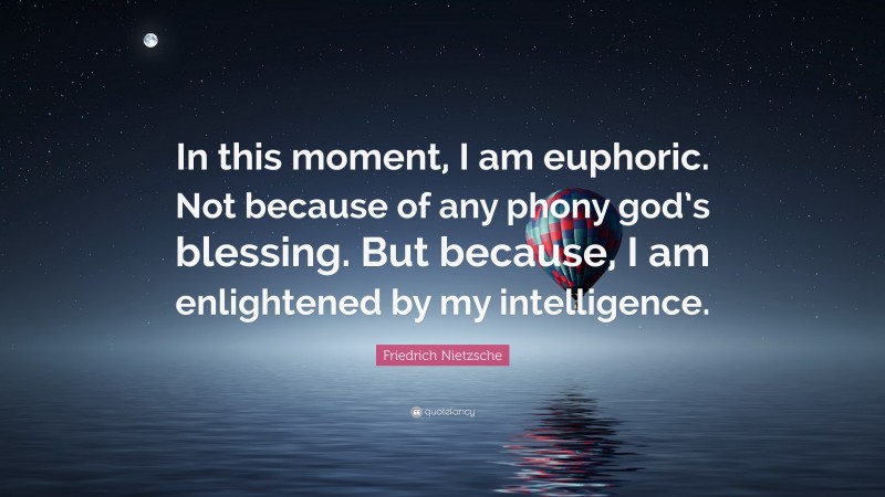 Friedrich Nietzsche Quote: “In this moment, I am euphoric. Not because of any phony god’s blessing. But because, I am enlightened by my intelligence.”