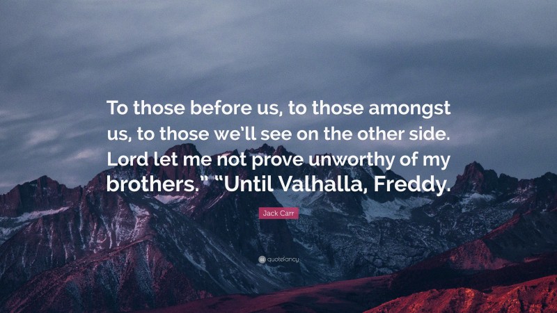 Jack Carr Quote: “To those before us, to those amongst us, to those we’ll see on the other side. Lord let me not prove unworthy of my brothers.” “Until Valhalla, Freddy.”