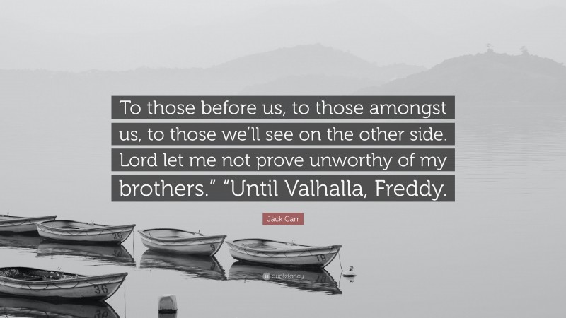 Jack Carr Quote: “To those before us, to those amongst us, to those we’ll see on the other side. Lord let me not prove unworthy of my brothers.” “Until Valhalla, Freddy.”