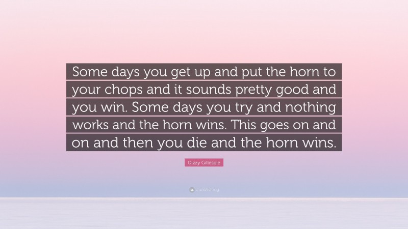 Dizzy Gillespie Quote: “Some days you get up and put the horn to your chops and it sounds pretty good and you win. Some days you try and nothing works and the horn wins. This goes on and on and then you die and the horn wins.”