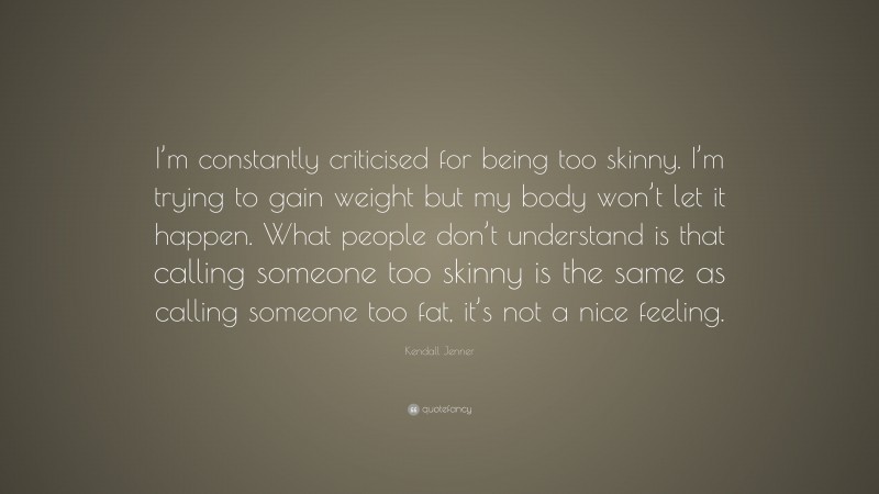 Kendall Jenner Quote: “I’m constantly criticised for being too skinny. I’m trying to gain weight but my body won’t let it happen. What people don’t understand is that calling someone too skinny is the same as calling someone too fat, it’s not a nice feeling.”