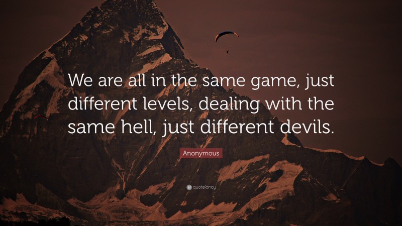 Anonymous Quote: “We are all in the same game, just different levels, dealing with the same hell, just different devils.”