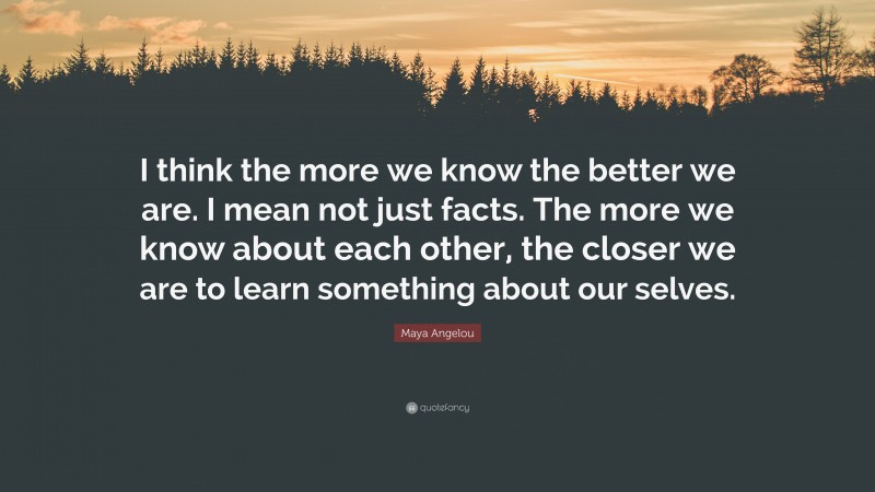 Maya Angelou Quote: “I think the more we know the better we are. I mean not just facts. The more we know about each other, the closer we are to learn something about our selves.”