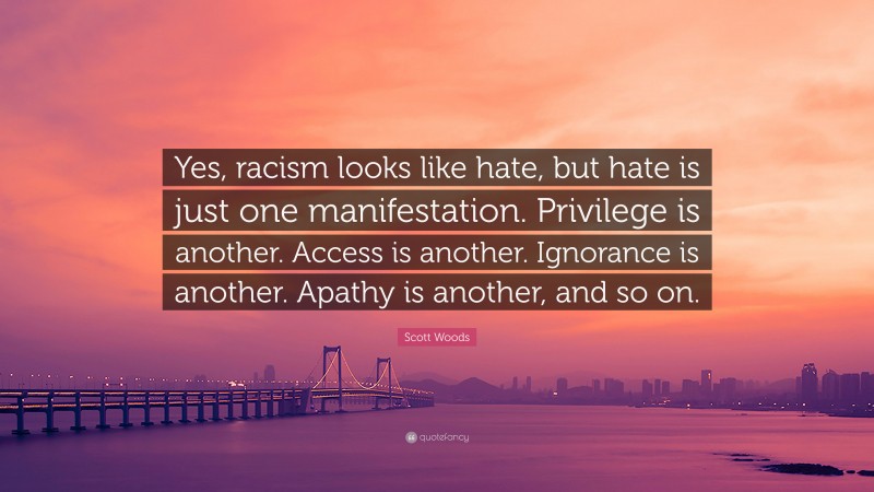 Scott Woods Quote: “Yes, racism looks like hate, but hate is just one manifestation. Privilege is another. Access is another. Ignorance is another. Apathy is another, and so on.”
