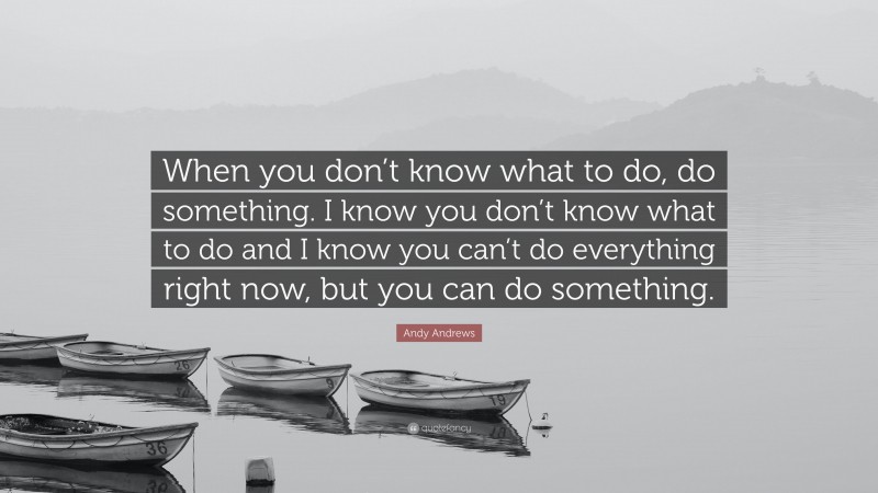 Andy Andrews Quote: “When you don’t know what to do, do something. I know you don’t know what to do and I know you can’t do everything right now, but you can do something.”