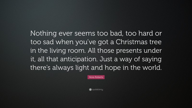 Nora Roberts Quote: “Nothing ever seems too bad, too hard or too sad when you’ve got a Christmas tree in the living room. All those presents under it, all that anticipation. Just a way of saying there’s always light and hope in the world.”