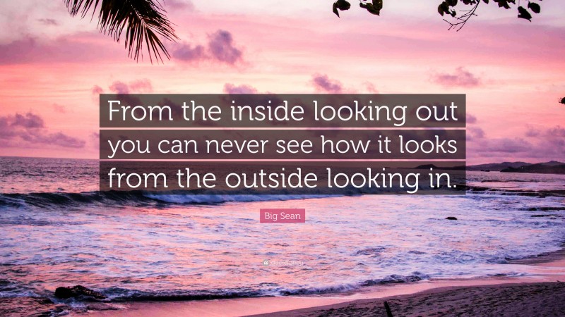 Big Sean Quote: “From the inside looking out you can never see how it looks from the outside looking in.”