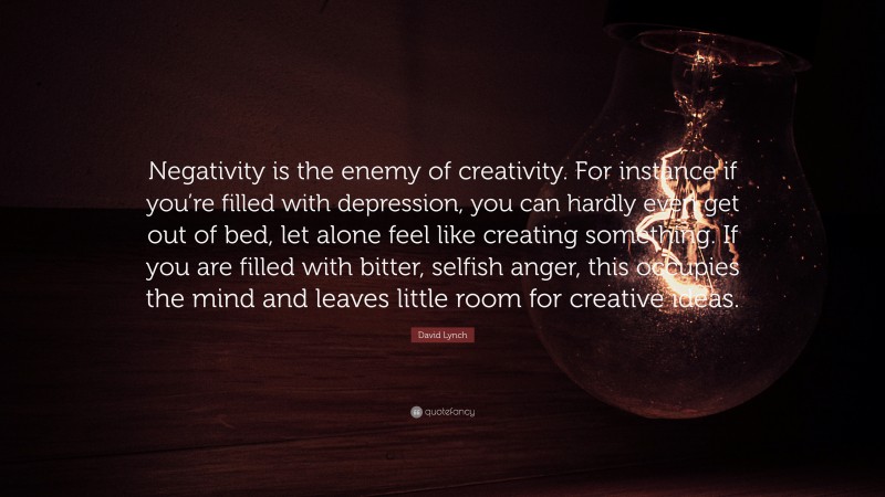 David Lynch Quote: “Negativity is the enemy of creativity. For instance if you’re filled with depression, you can hardly even get out of bed, let alone feel like creating something. If you are filled with bitter, selfish anger, this occupies the mind and leaves little room for creative ideas.”