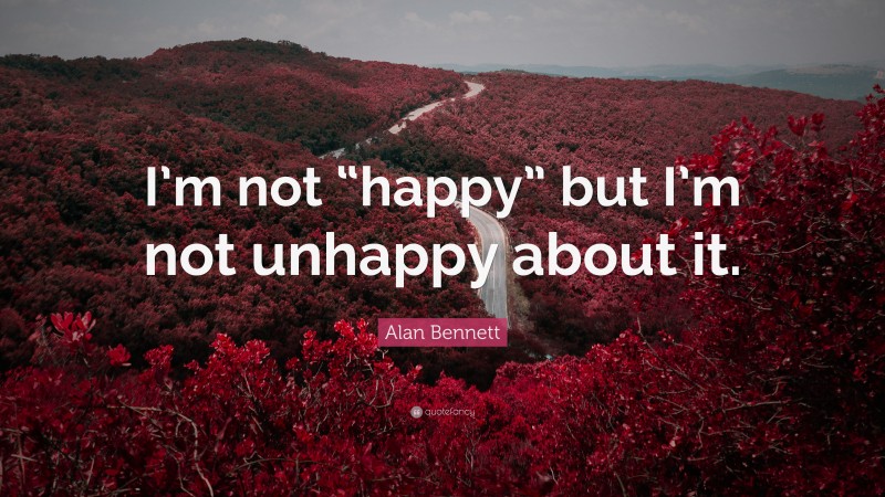 Alan Bennett Quote: “I’m not “happy” but I’m not unhappy about it.”