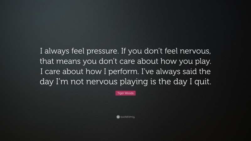 Tiger Woods Quote: “I always feel pressure. If you don’t feel nervous, that means you don’t care about how you play. I care about how I perform. I’ve always said the day I’m not nervous playing is the day I quit.”