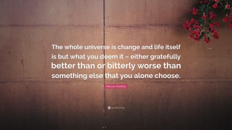 Marcus Aurelius Quote: “The whole universe is change and life itself is but what you deem it – either gratefully better than or bitterly worse than something else that you alone choose.”