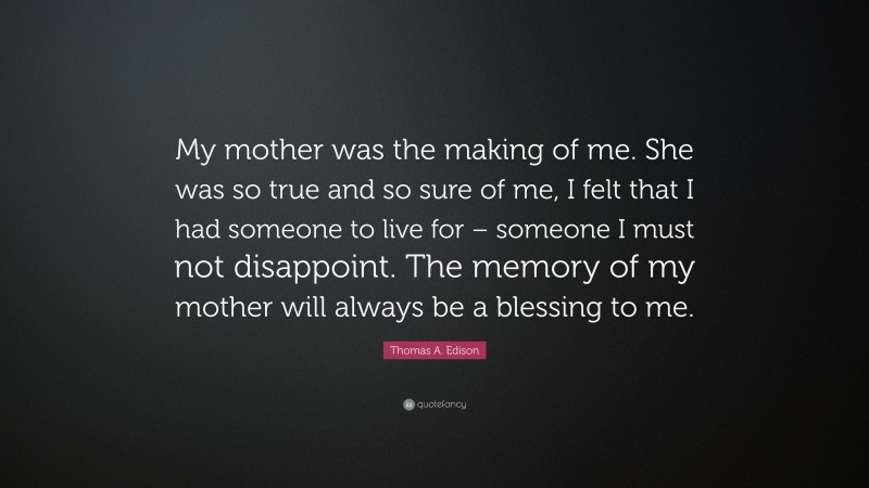 Thomas A. Edison Quote: “My mother was the making of me. She was so true and so sure of me, I felt that I had someone to live for – someone I must not disappoint. The memory of my mother will always be a blessing to me.”