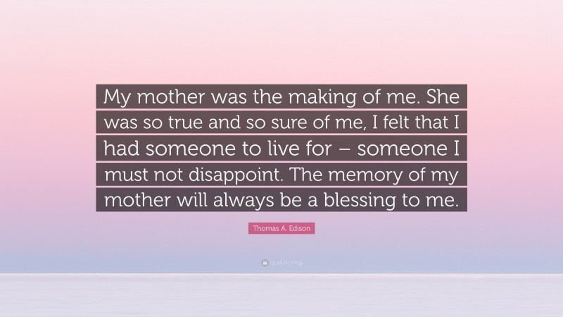 Thomas A. Edison Quote: “My mother was the making of me. She was so true and so sure of me, I felt that I had someone to live for – someone I must not disappoint. The memory of my mother will always be a blessing to me.”