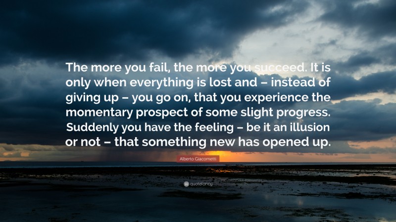 Alberto Giacometti Quote: “The more you fail, the more you succeed. It is only when everything is lost and – instead of giving up – you go on, that you experience the momentary prospect of some slight progress. Suddenly you have the feeling – be it an illusion or not – that something new has opened up.”