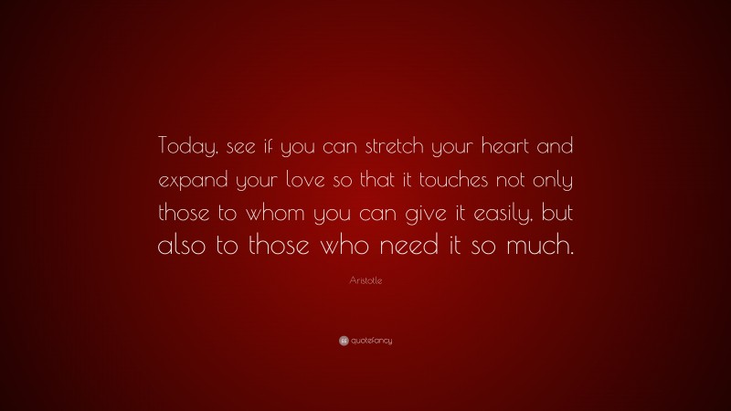 Aristotle Quote: “Today, see if you can stretch your heart and expand your love so that it touches not only those to whom you can give it easily, but also to those who need it so much.”