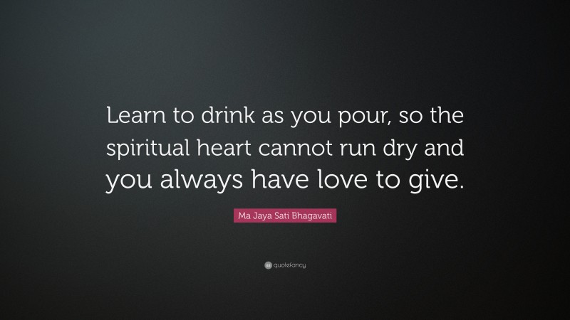 Ma Jaya Sati Bhagavati Quote: “Learn to drink as you pour, so the spiritual heart cannot run dry and you always have love to give.”