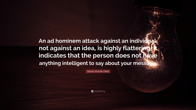 Nassim Nicholas Taleb Quote: “An ad hominem attack against an individual, not against an idea, is highly flattering. It indicates that the person does not have anything intelligent to say about your message.”