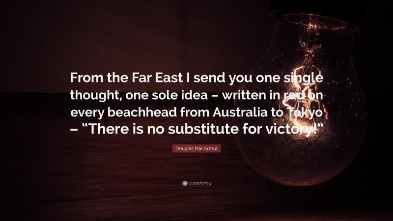 Douglas MacArthur Quote: “From the Far East I send you one single thought, one sole idea – written in red on every beachhead from Australia to Tokyo – “There is no substitute for victory!””