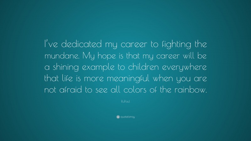 RuPaul Quote: “I’ve dedicated my career to fighting the mundane. My hope is that my career will be a shining example to children everywhere that life is more meaningful when you are not afraid to see all colors of the rainbow.”