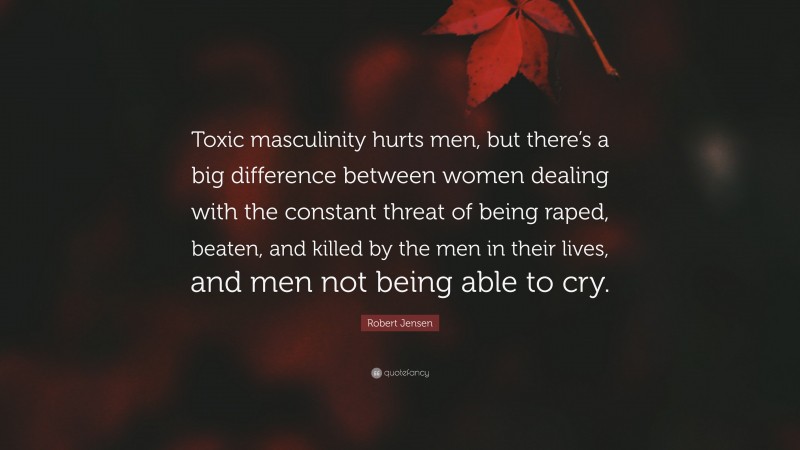 Robert Jensen Quote: “Toxic masculinity hurts men, but there’s a big difference between women dealing with the constant threat of being raped, beaten, and killed by the men in their lives, and men not being able to cry.”