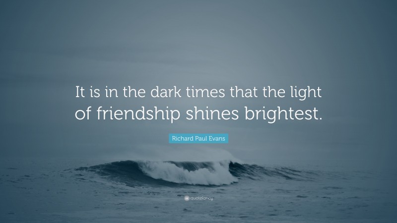 Richard Paul Evans Quote: “It is in the dark times that the light of friendship shines brightest.”